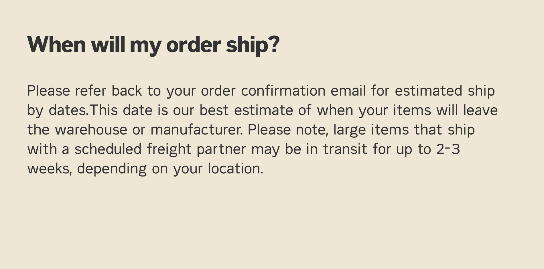Please refer back to your order confirmation email for estimated ship by dates. This date is out best estimate of when your items will leave the warehouse. Please note, large items that ship with a scheduled freight partner may be in transit for up to 203 weeks, depending on your location.